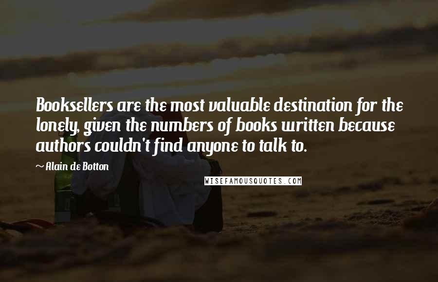 Alain De Botton Quotes: Booksellers are the most valuable destination for the lonely, given the numbers of books written because authors couldn't find anyone to talk to.