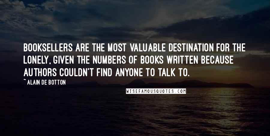 Alain De Botton Quotes: Booksellers are the most valuable destination for the lonely, given the numbers of books written because authors couldn't find anyone to talk to.