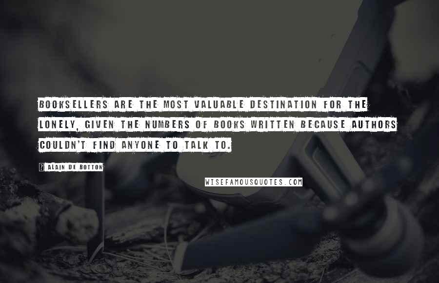 Alain De Botton Quotes: Booksellers are the most valuable destination for the lonely, given the numbers of books written because authors couldn't find anyone to talk to.