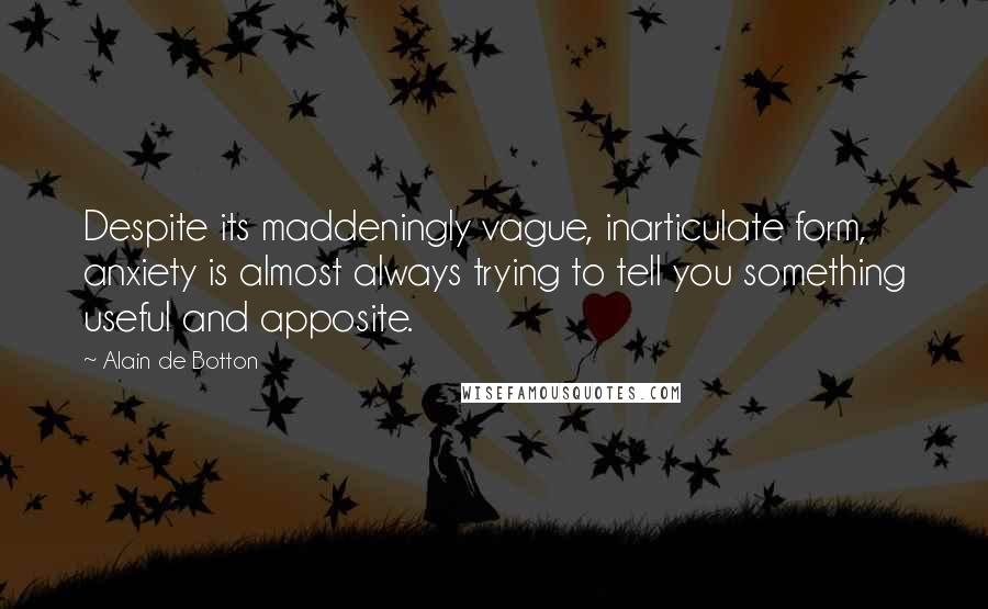 Alain De Botton Quotes: Despite its maddeningly vague, inarticulate form, anxiety is almost always trying to tell you something useful and apposite.