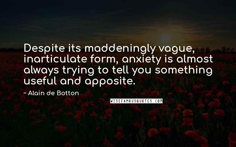 Alain De Botton Quotes: Despite its maddeningly vague, inarticulate form, anxiety is almost always trying to tell you something useful and apposite.