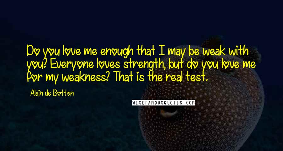 Alain De Botton Quotes: Do you love me enough that I may be weak with you? Everyone loves strength, but do you love me for my weakness? That is the real test.