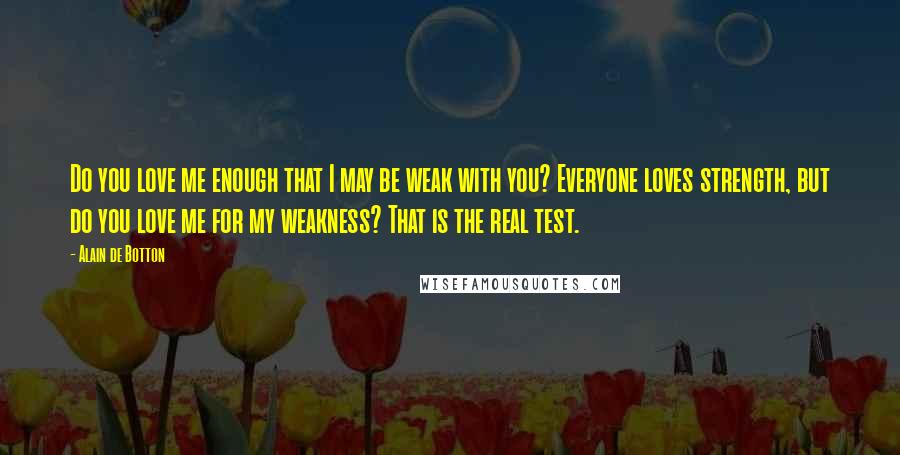 Alain De Botton Quotes: Do you love me enough that I may be weak with you? Everyone loves strength, but do you love me for my weakness? That is the real test.