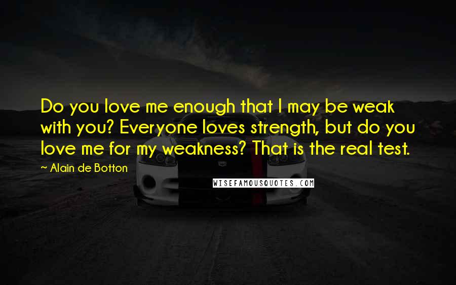 Alain De Botton Quotes: Do you love me enough that I may be weak with you? Everyone loves strength, but do you love me for my weakness? That is the real test.