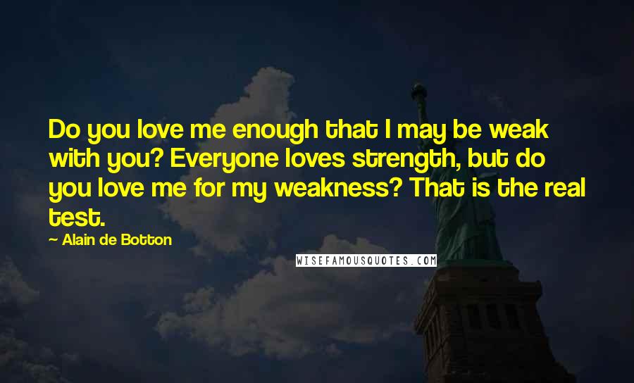 Alain De Botton Quotes: Do you love me enough that I may be weak with you? Everyone loves strength, but do you love me for my weakness? That is the real test.