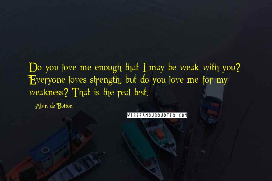 Alain De Botton Quotes: Do you love me enough that I may be weak with you? Everyone loves strength, but do you love me for my weakness? That is the real test.