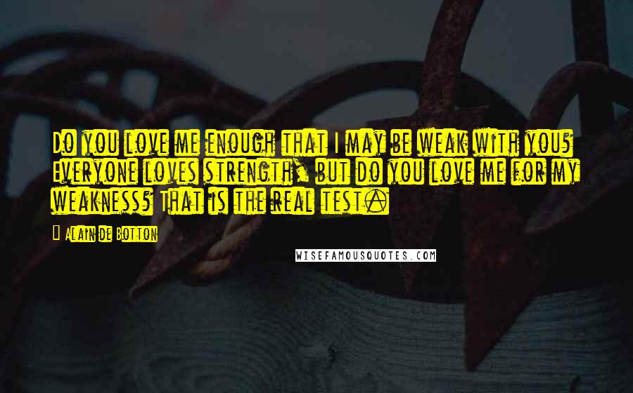 Alain De Botton Quotes: Do you love me enough that I may be weak with you? Everyone loves strength, but do you love me for my weakness? That is the real test.