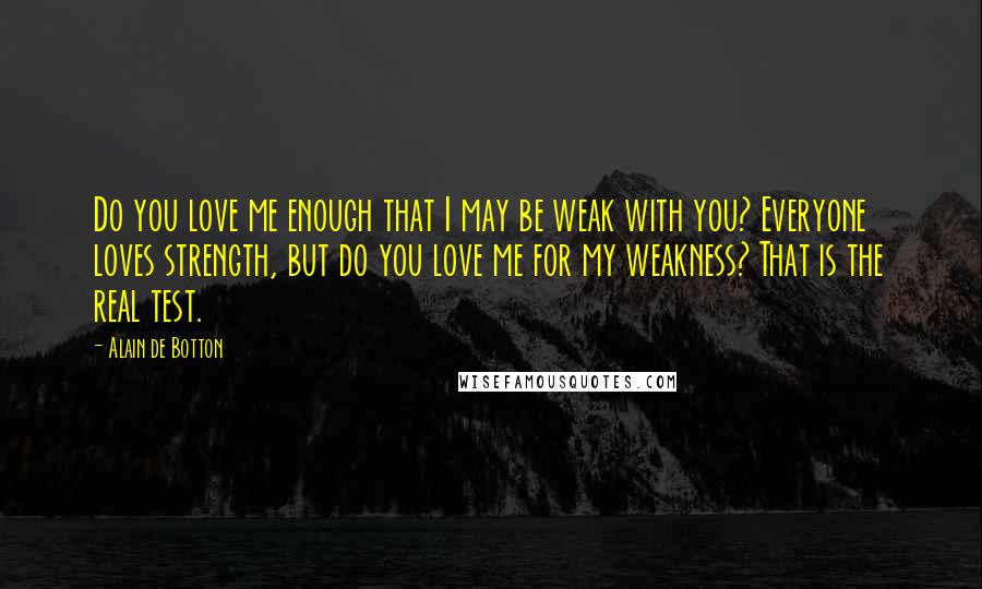 Alain De Botton Quotes: Do you love me enough that I may be weak with you? Everyone loves strength, but do you love me for my weakness? That is the real test.