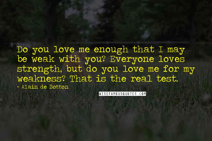 Alain De Botton Quotes: Do you love me enough that I may be weak with you? Everyone loves strength, but do you love me for my weakness? That is the real test.