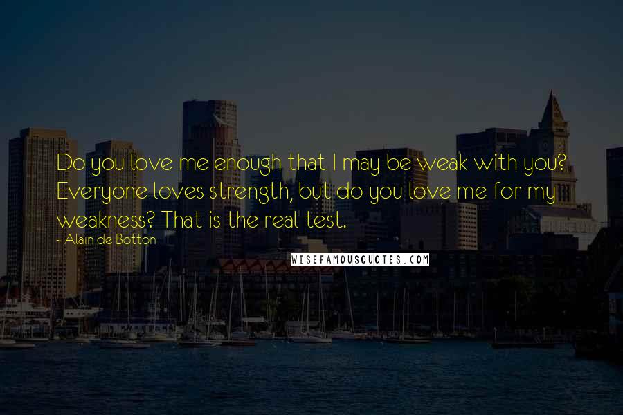 Alain De Botton Quotes: Do you love me enough that I may be weak with you? Everyone loves strength, but do you love me for my weakness? That is the real test.