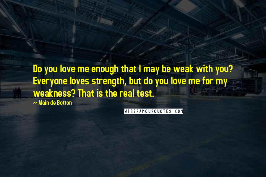 Alain De Botton Quotes: Do you love me enough that I may be weak with you? Everyone loves strength, but do you love me for my weakness? That is the real test.