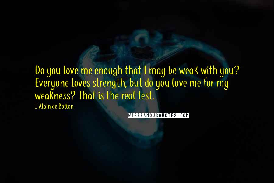 Alain De Botton Quotes: Do you love me enough that I may be weak with you? Everyone loves strength, but do you love me for my weakness? That is the real test.