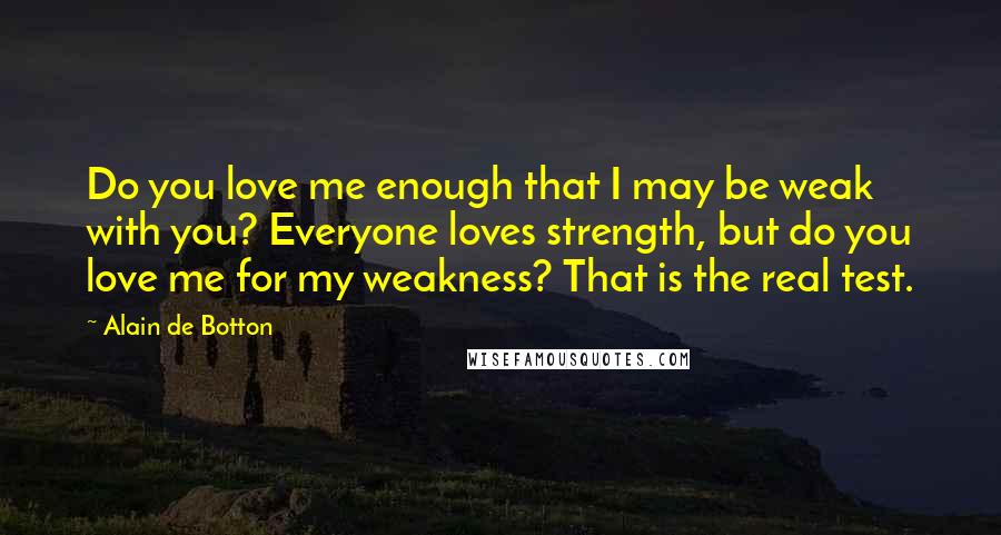 Alain De Botton Quotes: Do you love me enough that I may be weak with you? Everyone loves strength, but do you love me for my weakness? That is the real test.