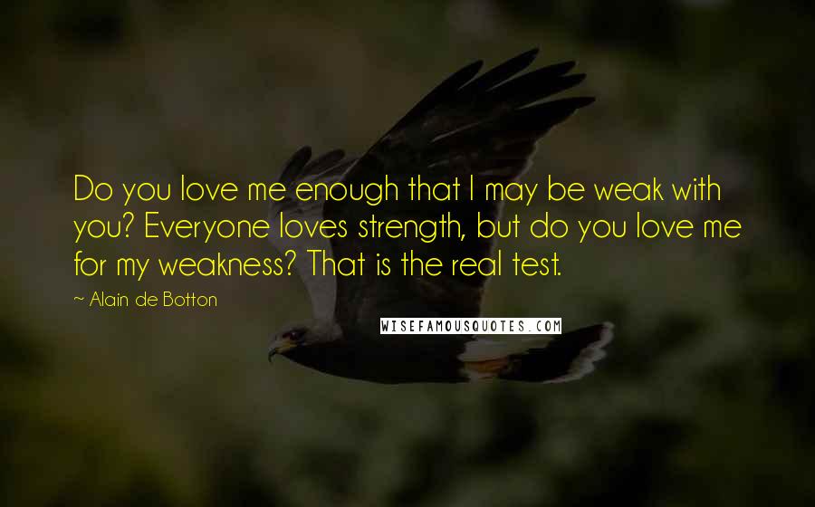 Alain De Botton Quotes: Do you love me enough that I may be weak with you? Everyone loves strength, but do you love me for my weakness? That is the real test.