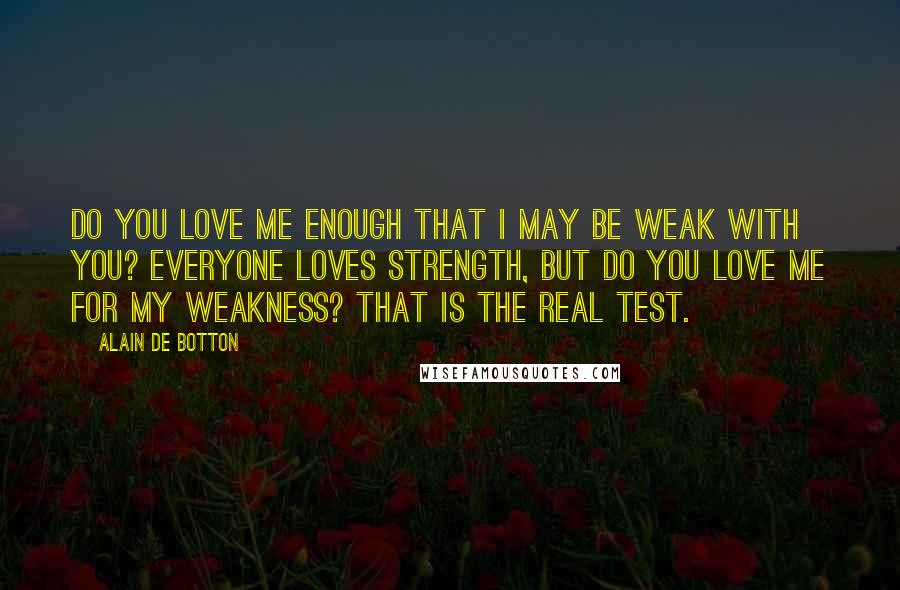 Alain De Botton Quotes: Do you love me enough that I may be weak with you? Everyone loves strength, but do you love me for my weakness? That is the real test.