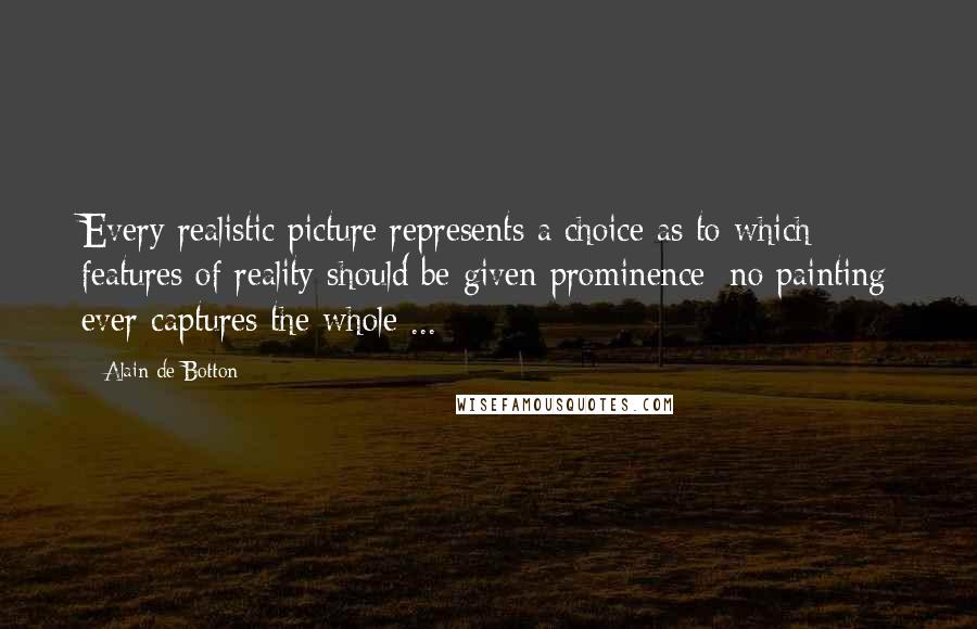 Alain De Botton Quotes: Every realistic picture represents a choice as to which features of reality should be given prominence; no painting ever captures the whole ...