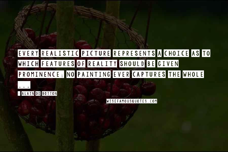 Alain De Botton Quotes: Every realistic picture represents a choice as to which features of reality should be given prominence; no painting ever captures the whole ...