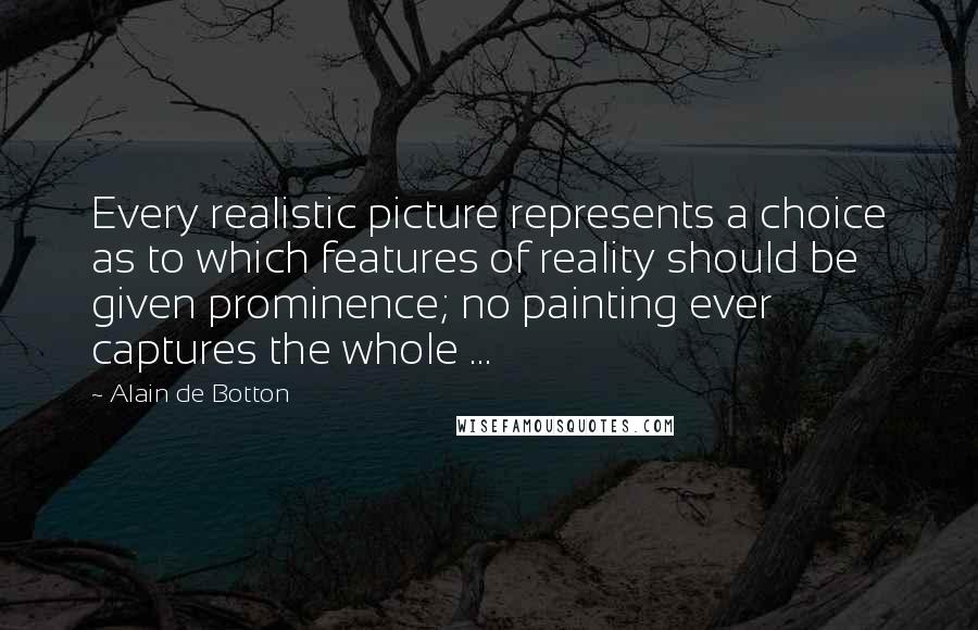 Alain De Botton Quotes: Every realistic picture represents a choice as to which features of reality should be given prominence; no painting ever captures the whole ...