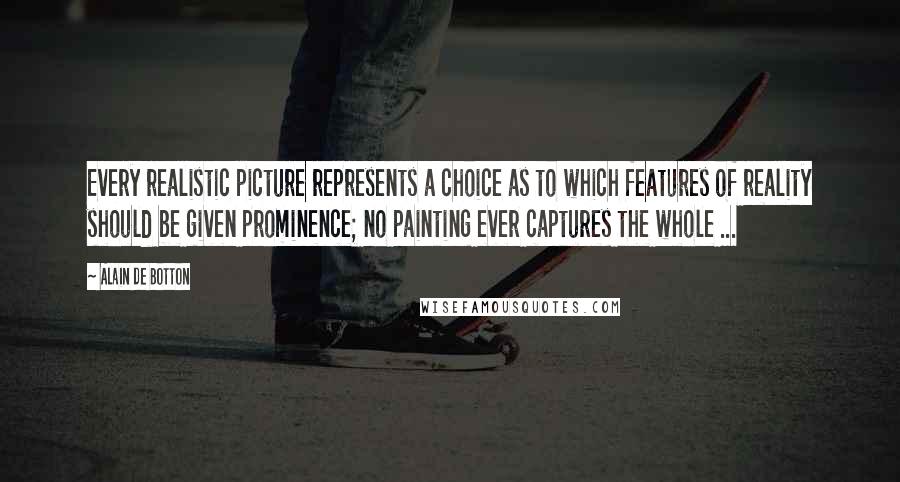 Alain De Botton Quotes: Every realistic picture represents a choice as to which features of reality should be given prominence; no painting ever captures the whole ...