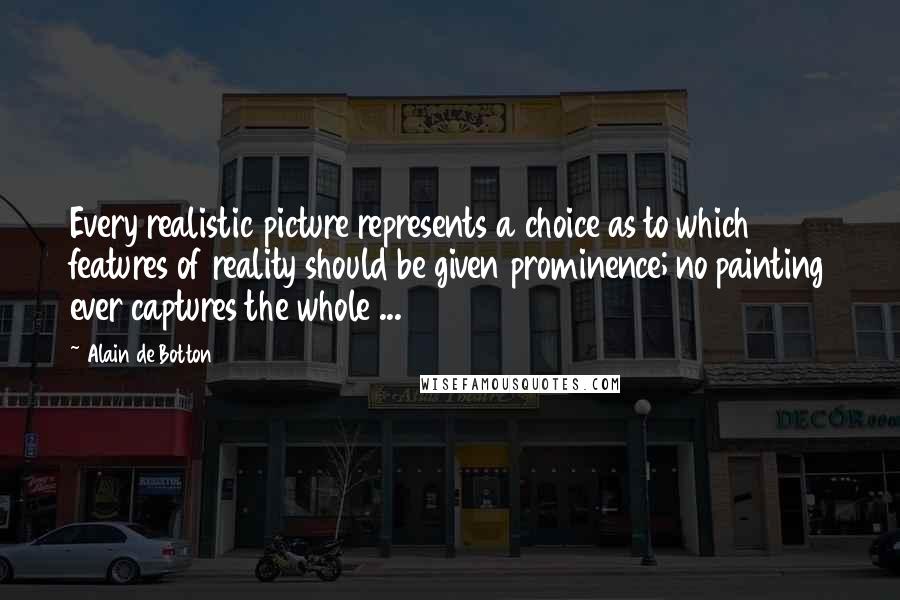 Alain De Botton Quotes: Every realistic picture represents a choice as to which features of reality should be given prominence; no painting ever captures the whole ...