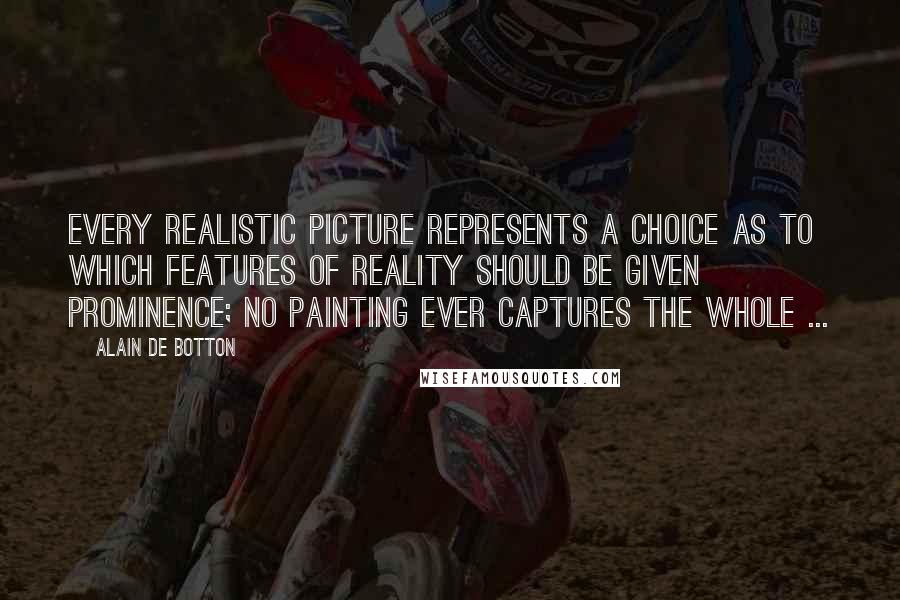 Alain De Botton Quotes: Every realistic picture represents a choice as to which features of reality should be given prominence; no painting ever captures the whole ...