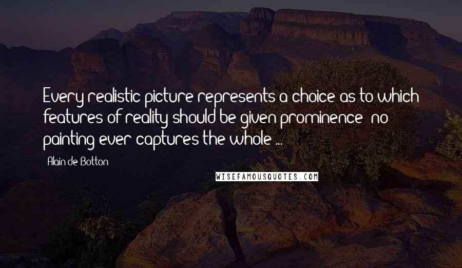 Alain De Botton Quotes: Every realistic picture represents a choice as to which features of reality should be given prominence; no painting ever captures the whole ...