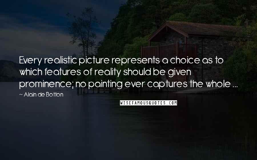Alain De Botton Quotes: Every realistic picture represents a choice as to which features of reality should be given prominence; no painting ever captures the whole ...