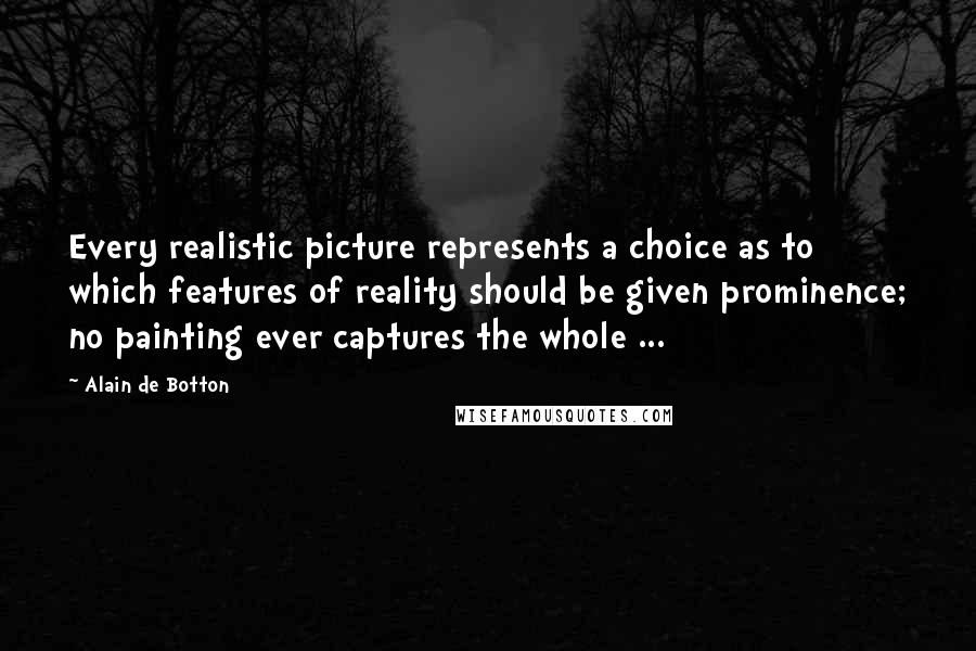 Alain De Botton Quotes: Every realistic picture represents a choice as to which features of reality should be given prominence; no painting ever captures the whole ...
