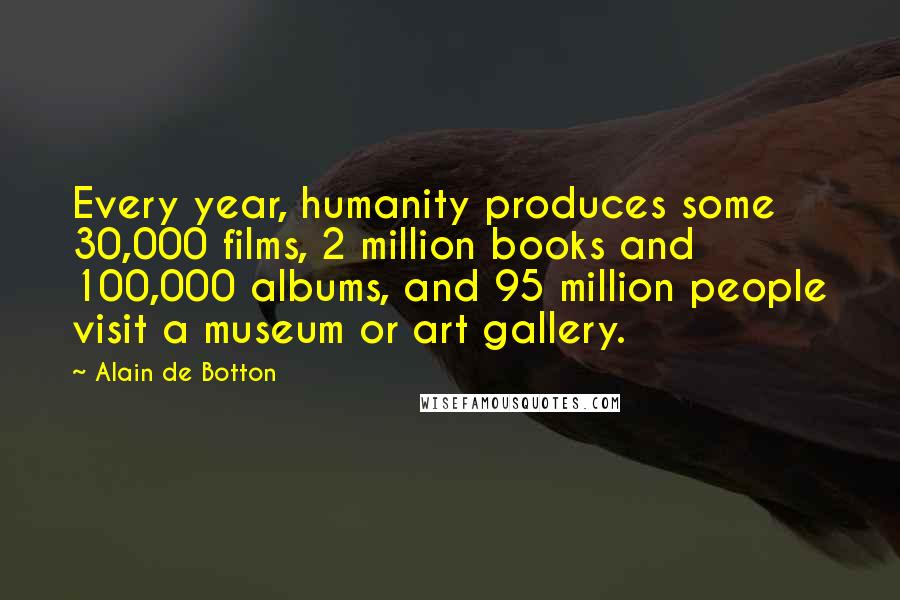 Alain De Botton Quotes: Every year, humanity produces some 30,000 films, 2 million books and 100,000 albums, and 95 million people visit a museum or art gallery.