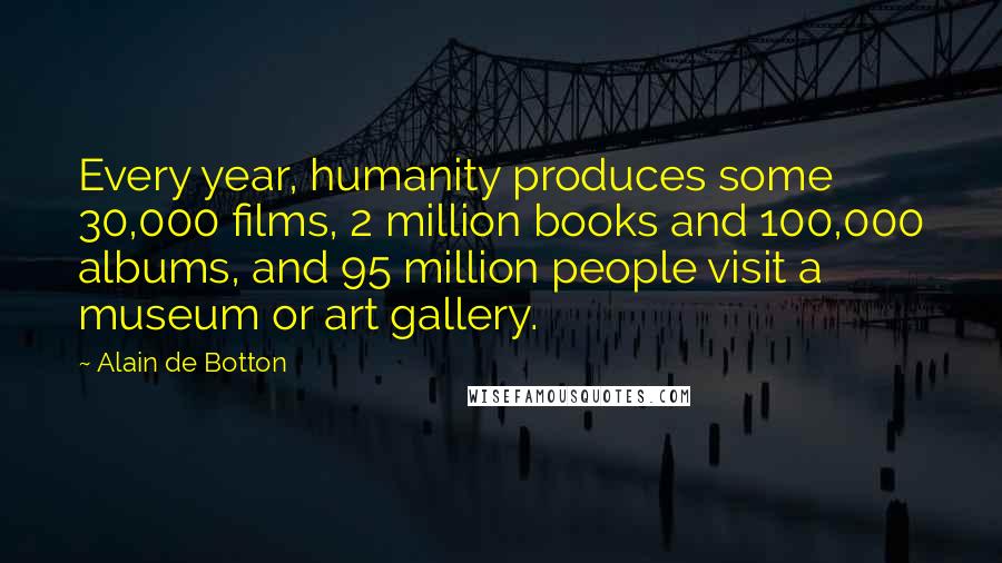 Alain De Botton Quotes: Every year, humanity produces some 30,000 films, 2 million books and 100,000 albums, and 95 million people visit a museum or art gallery.