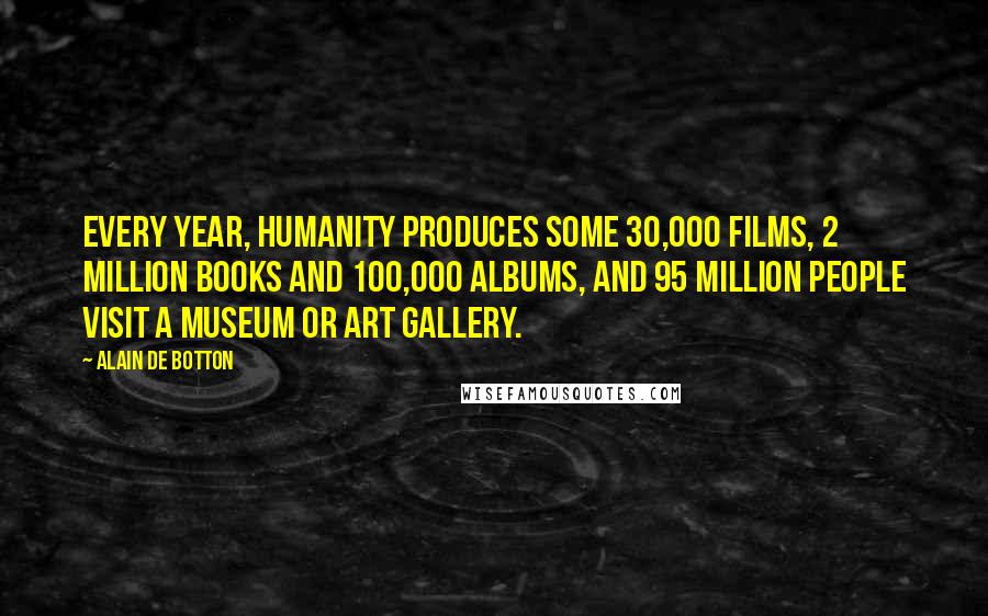 Alain De Botton Quotes: Every year, humanity produces some 30,000 films, 2 million books and 100,000 albums, and 95 million people visit a museum or art gallery.