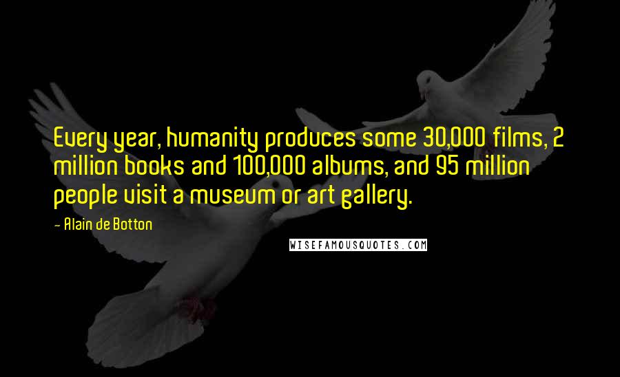 Alain De Botton Quotes: Every year, humanity produces some 30,000 films, 2 million books and 100,000 albums, and 95 million people visit a museum or art gallery.