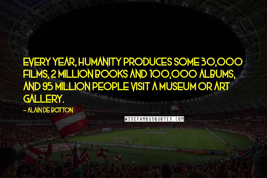 Alain De Botton Quotes: Every year, humanity produces some 30,000 films, 2 million books and 100,000 albums, and 95 million people visit a museum or art gallery.