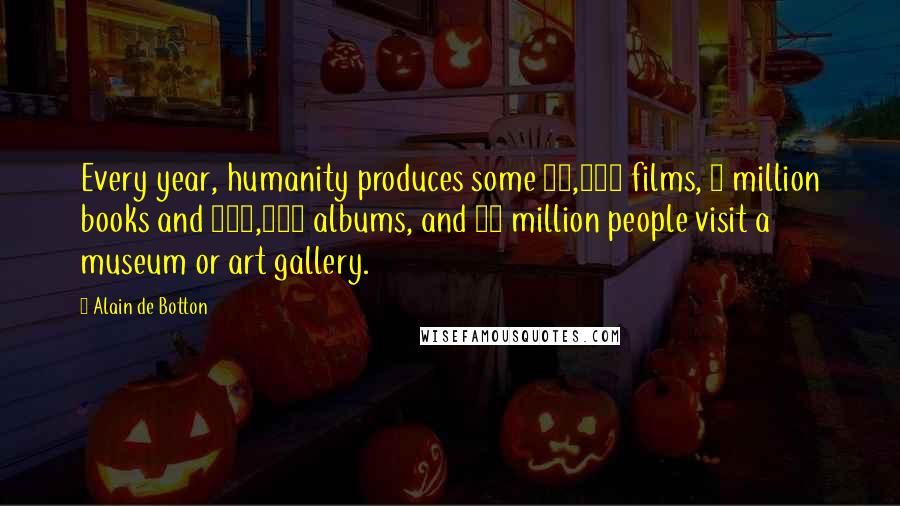 Alain De Botton Quotes: Every year, humanity produces some 30,000 films, 2 million books and 100,000 albums, and 95 million people visit a museum or art gallery.