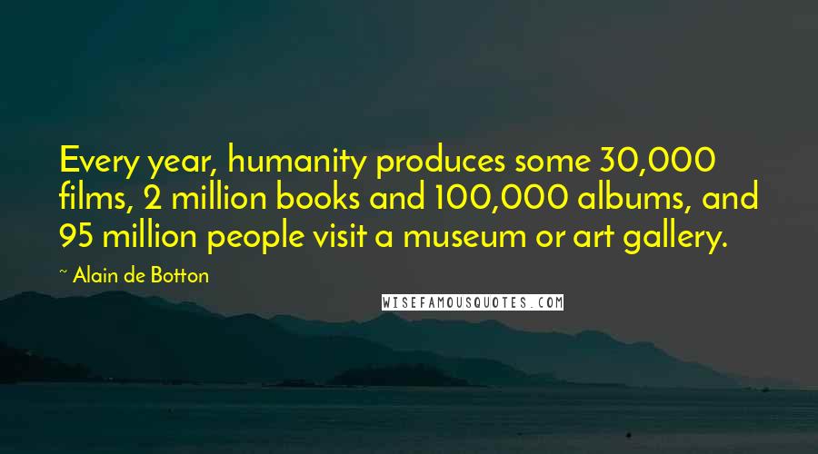 Alain De Botton Quotes: Every year, humanity produces some 30,000 films, 2 million books and 100,000 albums, and 95 million people visit a museum or art gallery.
