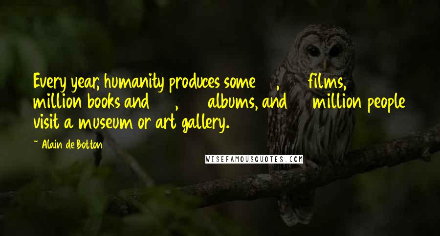 Alain De Botton Quotes: Every year, humanity produces some 30,000 films, 2 million books and 100,000 albums, and 95 million people visit a museum or art gallery.