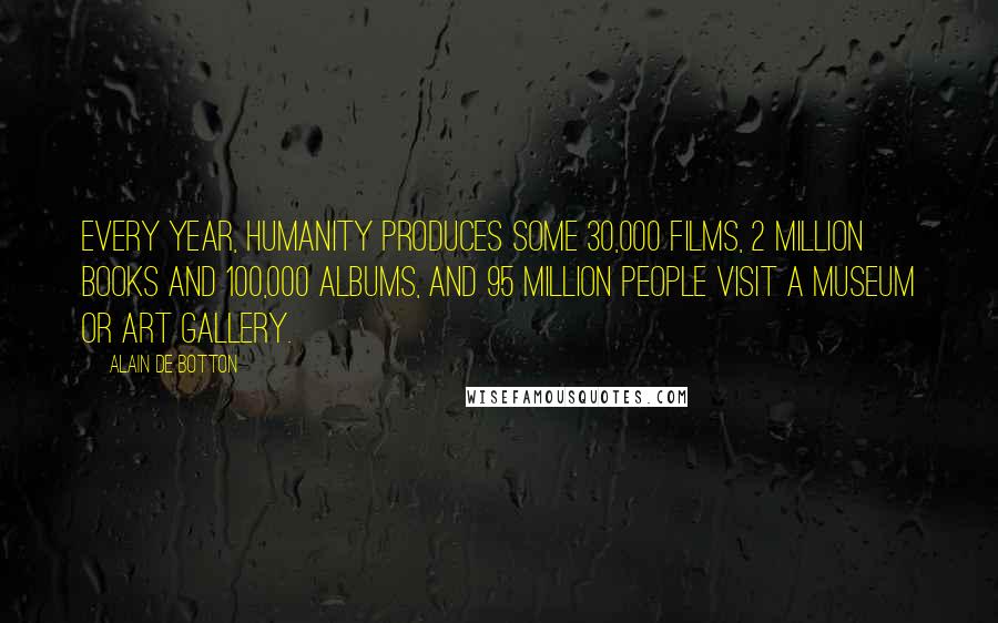 Alain De Botton Quotes: Every year, humanity produces some 30,000 films, 2 million books and 100,000 albums, and 95 million people visit a museum or art gallery.