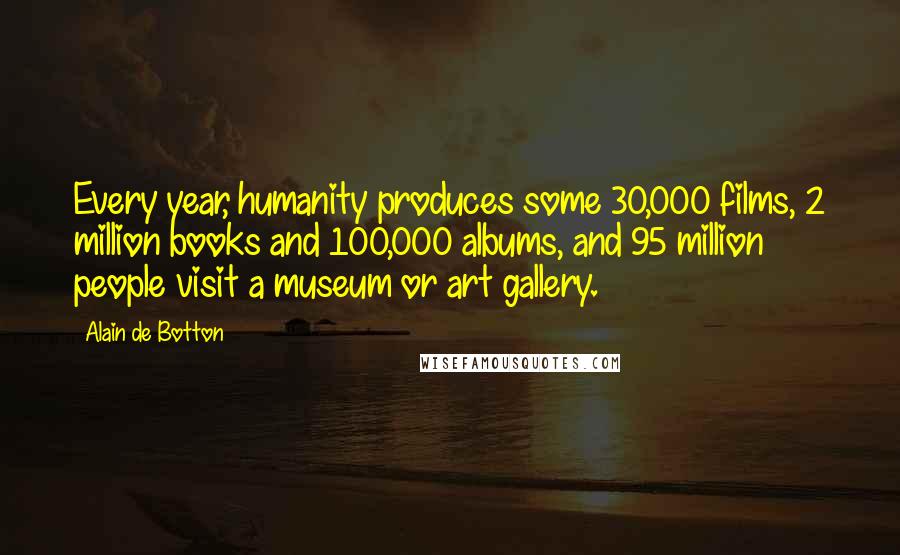 Alain De Botton Quotes: Every year, humanity produces some 30,000 films, 2 million books and 100,000 albums, and 95 million people visit a museum or art gallery.