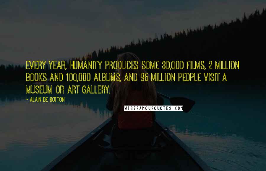 Alain De Botton Quotes: Every year, humanity produces some 30,000 films, 2 million books and 100,000 albums, and 95 million people visit a museum or art gallery.