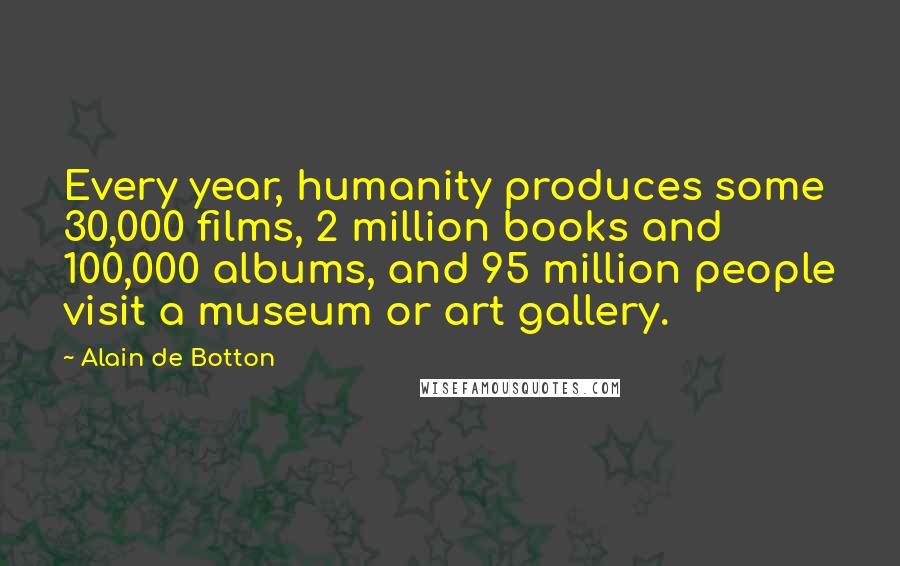 Alain De Botton Quotes: Every year, humanity produces some 30,000 films, 2 million books and 100,000 albums, and 95 million people visit a museum or art gallery.