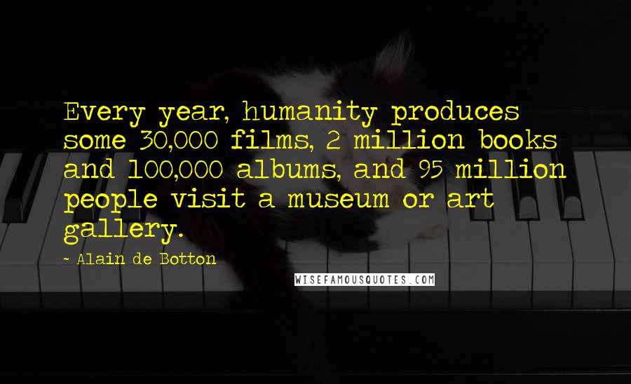 Alain De Botton Quotes: Every year, humanity produces some 30,000 films, 2 million books and 100,000 albums, and 95 million people visit a museum or art gallery.