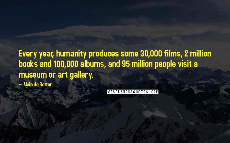 Alain De Botton Quotes: Every year, humanity produces some 30,000 films, 2 million books and 100,000 albums, and 95 million people visit a museum or art gallery.