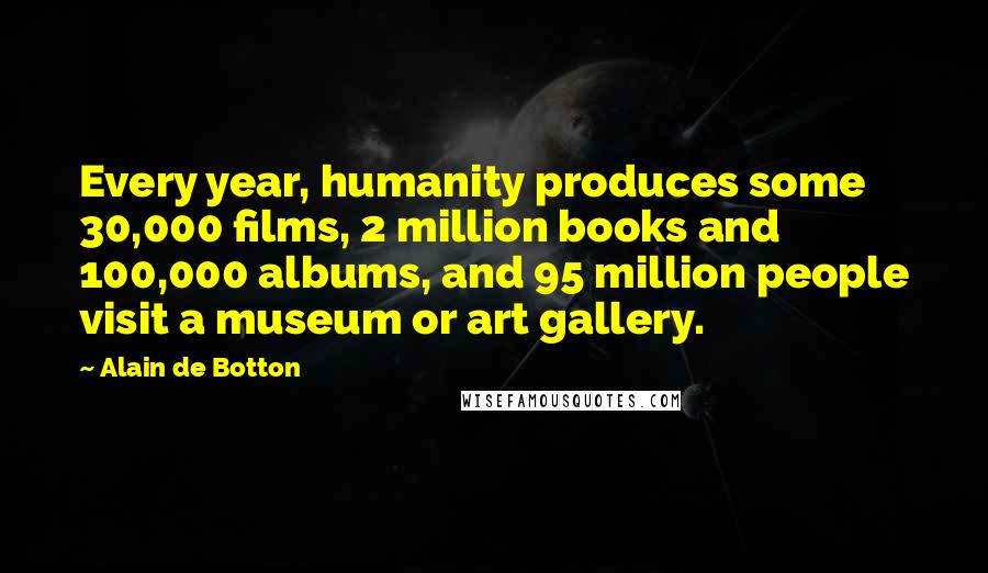 Alain De Botton Quotes: Every year, humanity produces some 30,000 films, 2 million books and 100,000 albums, and 95 million people visit a museum or art gallery.