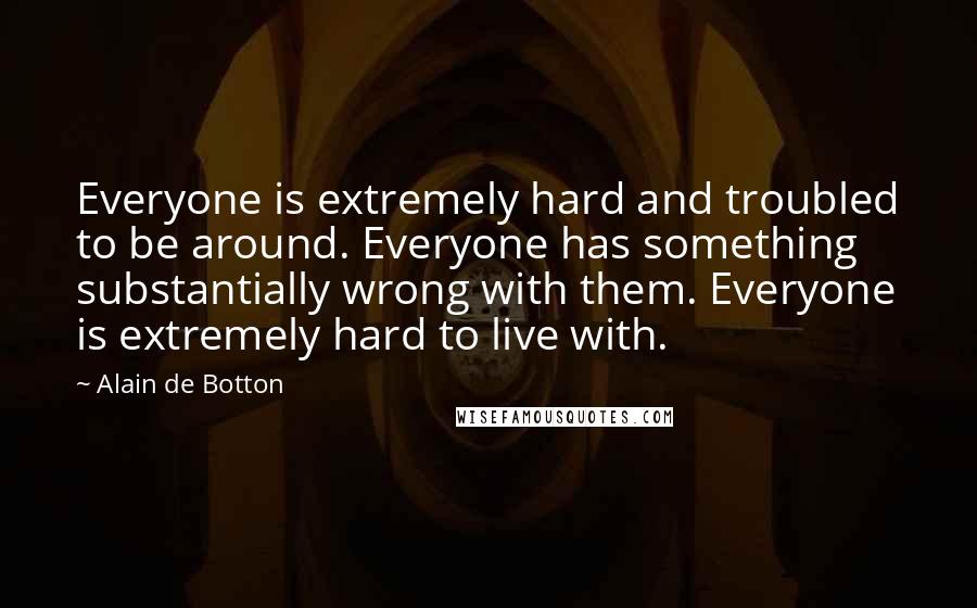 Alain De Botton Quotes: Everyone is extremely hard and troubled to be around. Everyone has something substantially wrong with them. Everyone is extremely hard to live with.