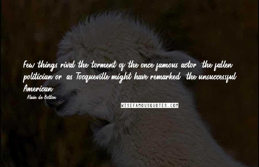 Alain De Botton Quotes: Few things rival the torment of the once-famous actor, the fallen politician or, as Tocqueville might have remarked, the unsuccessful American.