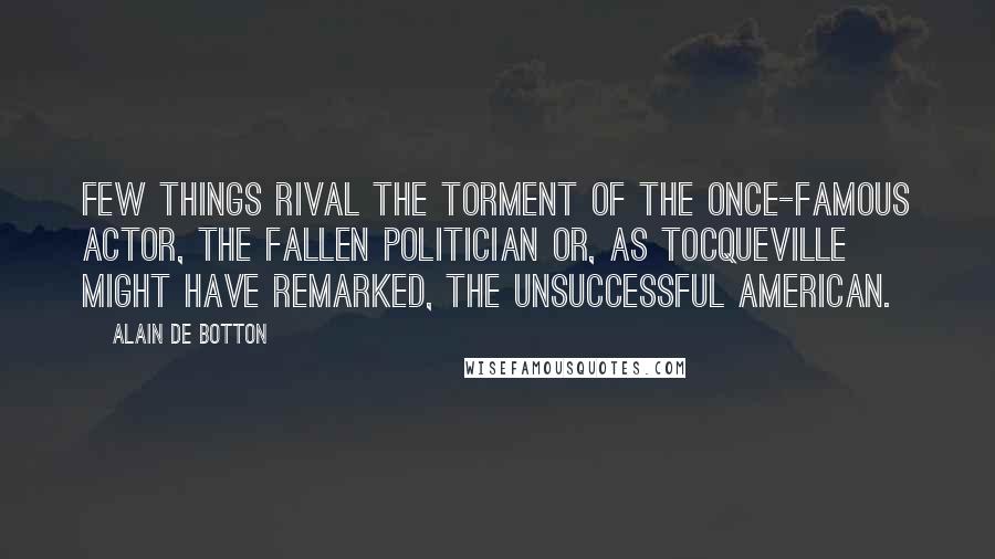 Alain De Botton Quotes: Few things rival the torment of the once-famous actor, the fallen politician or, as Tocqueville might have remarked, the unsuccessful American.