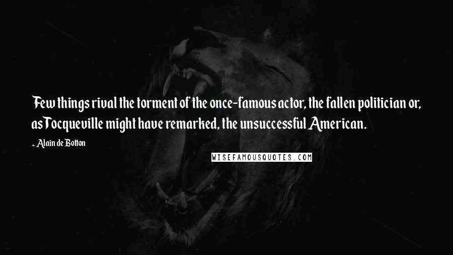 Alain De Botton Quotes: Few things rival the torment of the once-famous actor, the fallen politician or, as Tocqueville might have remarked, the unsuccessful American.