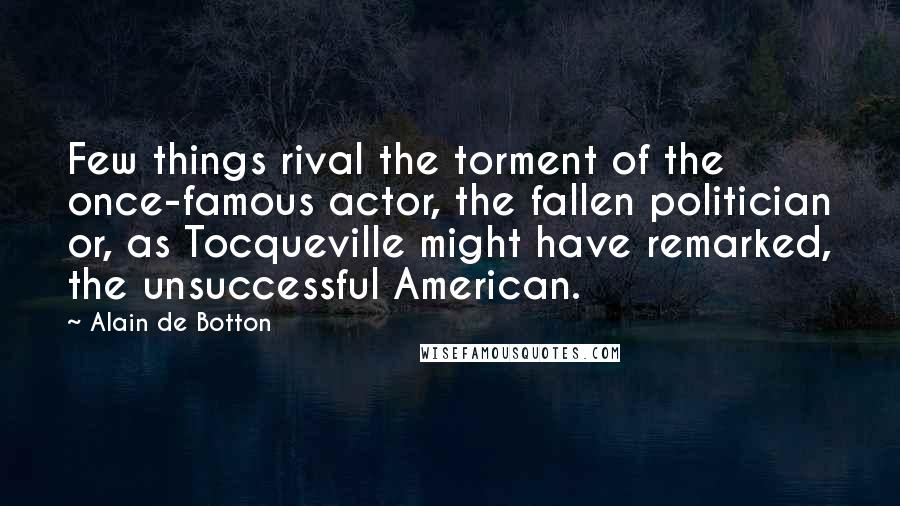 Alain De Botton Quotes: Few things rival the torment of the once-famous actor, the fallen politician or, as Tocqueville might have remarked, the unsuccessful American.