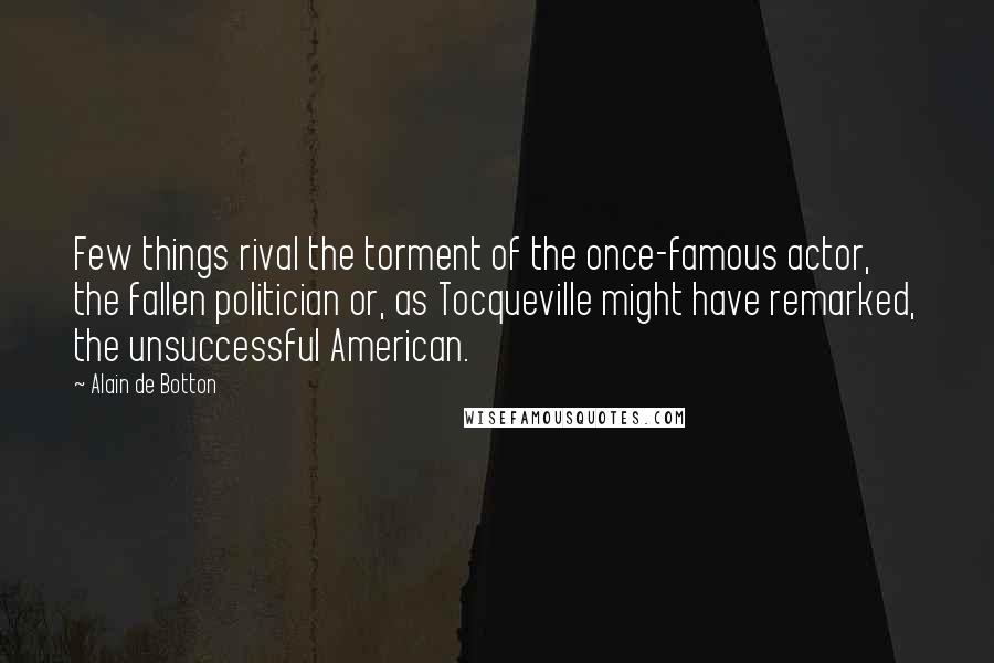 Alain De Botton Quotes: Few things rival the torment of the once-famous actor, the fallen politician or, as Tocqueville might have remarked, the unsuccessful American.