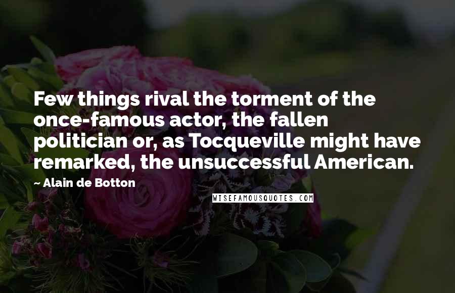Alain De Botton Quotes: Few things rival the torment of the once-famous actor, the fallen politician or, as Tocqueville might have remarked, the unsuccessful American.